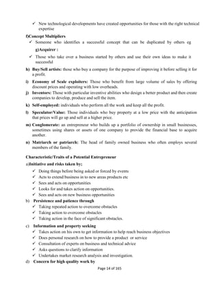 Page 14 of 165
 New technological developments have created opportunities for those with the right technical
expertise
f)Concept Multipliers
 Someone who identifies a successful concept that can be duplicated by others eg
g)Acquirer :
 Those who take over a business started by others and use their own ideas to make it
successful
h) Buy/Sell artists: those who buy a company for the purpose of improving it before selling it for
a profit.
i) Economy of Scale exploiters: Those who benefit from large volume of sales by offering
discount prices and operating with low overheads.
j) Inventors: Those with particular inventive abilities who design a better product and then create
companies to develop, produce and sell the item.
k) Self-employed: individuals who perform all the work and keep all the profit.
l) Speculator/Value: Those individuals who buy property at a low price with the anticipation
that prices will go up and sell at a higher price.
m) Conglomerate: an entrepreneur who builds up a portfolio of ownership in small businesses,
sometimes using shares or assets of one company to provide the financial base to acquire
another.
n) Matriarch or patriarch: The head of family owned business who often employs several
members of the family.
Characteristic/Traits of a Potential Entrepreneur
a)Initiative and risks taken by;
 Doing things before being asked or forced by events
 Acts to extend business in to new areas products etc
 Sees and acts on opportunities
 Looks for and takes action on opportunities.
 Sees and acts on new business opportunities
b) Persistence and patience through
 Taking repeated action to overcome obstacles
 Taking action to overcome obstacles
 Taking action in the face of significant obstacles.
c) Information and property seeking
 Takes action on his own to get information to help reach business objectives
 Does personal research on how to provide a product or service
 Consultation of experts on business and technical advice
 Asks questions to clarify information
 Undertakes market research analysis and investigation.
d) Concern for high quality work by
 