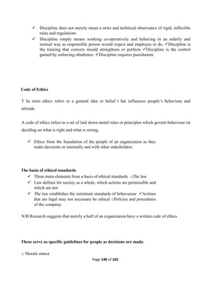 Page 140 of 165
 Discipline does not merely mean a strict and technical observance of rigid, inflexible
rules and regulations
 Discipline simply means working co-operatively and behaving in an orderly and
normal way as responsible person would expect and employee to do. Discipline is
the training that corrects mould strengthens or perfects Discipline is the control
gained by enforcing obedience. Discipline requires punishment.
Code of Ethics
T he term ethics refers to a general idea or belief t hat influences people’s behaviour and
attitude.
A code of ethics refers to a set of laid down moral rules or principles which govern behaviour on
deciding on what is right and what is wrong,
 Ethics from the foundation of the people of an organization as they
make decisions or internally and with other stakeholders
The basis of ethical standards
 Three main elements from a basis of ethical standards oThe law
 Law defines for society as a whole, which actions are permissible and
which are not
 The law establishes the minimum standards of behavuiour Actions
that are legal may not necessary be ethical oPolicies and procedures
of the company.
N/B Research suggests that merely a half of an organization have a written code of ethics
These serve as specific guidelines for people as decisions are made.
o Morale stance
 