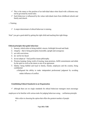 Page 141 of 165
 This is the stance or the position of an individual taken when faced with a dilemma may
not be governed by moral rules.
 Such behaviour is influenced by the values individuals learn from childhood schools and
family and church.
o Training
 A major determinant of ethical behaviour is training.
Note” you get a good adult by getting the right child and teaching him right things.
Ethical principles that guide behaviour
1. honesty; which refers to being truthful, sincere, forthright forward and frank
2. integrity – that is being principled, honorable, upright and courageous
3. act with convictions
4. do not be two faced
5. do not adopt an “ End justifies means philosophy
6. Promise keeping; being worth of trusting, keep promises, fulfill commitments and abide
by the spirit as well as the intent or aim of an agreement.
7. fidelity- being faithful and loyal to family, friends, employees and the country, being
confidential
a.Safeguard the ability to make independent professional judgment by avoiding
undue influence of conflict.
Establishing Ethical Standards in an Organization
 although there are no single standards for ethical behaviour managers must encourage
employees to be familiar with various tasks for judging behaviour using; outilitarian principle
this refers to choosing the option that offers the greatest number of people

 