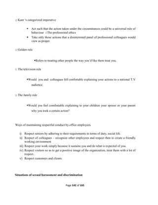 Page 142 of 165
o Kant ‘s categorized imperative
 Act such that the action taken under the circumstances could be a universal rule of
behaviour oThe professional ethics
 Take only those actions that a disinterested panel of professional colleagues would
view as proper
o Golden rule
Refers to treating other people the way you’d like them treat you.
o The television rule
Would you and colleagues fell confortable explaining your actions to a national T.V
audience.
o The family rule
Would you feel comfortable explaining to your children your spouse or your parent
why you took a certain action?
Ways of maintaining respectful conduct by office employees
i) Respect seniors by adhering to their requirements in terms of duty, social life.
ii) Respect of colleagues – recognize other employees and respect then to create a friendly
working environment
iii) Respect your work simply because it sustains you and do what is expected of you.
iv) Respect visitors so as to get a positive image of the organization, treat them with a lot of
respect.
v) Respect customers and clients.
Situations of sexual harassment and discrimination
 