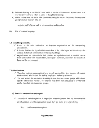 Page 143 of 165
i) indecent dressing is a common cause and it is be that both men and women dress in a
way not provocative to others in terms of thought and feelings
ii) sexual favour- this can be in form of seniors asking for sexual favouor so that they can
give promotion transfers e.t.c or
a.Junior staff offering such to get promotions and transfers.
iii) Use of obscene language
7.4. Social Responsibility
 Refers to the roles undertaken by business organization on the surrounding
environment.
 It is the liability the organization undertakes to be called upon to account for the
conduct that affects communities or the society at large
 Organizations are constraint in their conduct by legislation which in essence affects
their relationship with stake-holders, employee’s suppliers, customers the society at
large and the environment.
The Stakeholders
 Therefore business organizations have social responsibility to a number of groups
(stakeholders) who include the society, employees and the government.
 The idea behind the stakeholder’s concept is that there are certain groups which have
specific interest in a business. The interests may differ from one group to another and
can be classified into three main groups.
a) Internal stakeholders (employees)
 This evolves on the objectives of employees and management who are bound to have
an influence on how the organization is run- they are likely to be interested in.
iv) continuity of employment
 