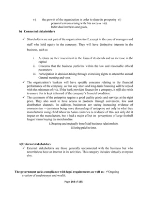 Page 144 of 165
v) the growth of the organization in order to share its prosperity vi)
personal esteem arising with this success vii)
Individual interests and goals.
b) Connected stakeholders
 Shareholders are not part of the organization itself, except in the case of managers and
staff who hold equity in the company. They will have distinctive interests in the
business, such as
i. A return on their investment in the form of dividends and an increase in the
capital
ii. Concerns that the business performs within the law and reasonable ethical
parameters
iii. Participation in decision-taking through exercising rights to attend the annual
General meeting and vote.
 The organization’s bankers will have specific concerns relating to the financial
performance of the company, so that any short and long-term financing will be repaid
with the minimum of risk. If the bank provides finance for a company, it will also wish
to ensure that is kept informed of the company’s financial condition.
 The customers of the enterprise require a good quality goods and services at the right
price. They also want to have access to products through convenient, low cost
distribution channels. In addition, businesses are seeing increasing evidence of
consumerism – customers being more demanding of enterprise not only in what they
manufacturer using child labour in Asian countries is evidence of this- not only did it
impact on the manufacture, but it had a major effect on perceptions of large football
league teams buying the merchandise.
i.Ongoing and mutually beneficial business relationships
ii.Being paid in time.
b)External stakeholders
 External stakeholders are those generally unconnected with the business but who
nevertheless have an interest in its activities. This category includes virtually everyone
else.
The government seeks compliance with legal requirements as well as; Ongoing
creation of employment and wealth.
 