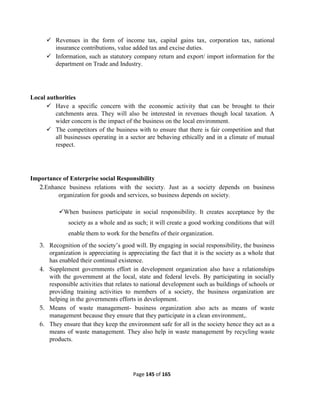Page 145 of 165
 Revenues in the form of income tax, capital gains tax, corporation tax, national
insurance contributions, value added tax and excise duties.
 Information, such as statutory company return and export/ import information for the
department on Trade and Industry.
Local authorities
 Have a specific concern with the economic activity that can be brought to their
catchments area. They will also be interested in revenues though local taxation. A
wider concern is the impact of the business on the local environment.
 The competitors of the business with to ensure that there is fair competition and that
all businesses operating in a sector are behaving ethically and in a climate of mutual
respect.
Importance of Enterprise social Responsibility
2.Enhance business relations with the society. Just as a society depends on business
organization for goods and services, so business depends on society.
When business participate in social responsibility. It creates acceptance by the
society as a whole and as such; it will create a good working conditions that will
enable them to work for the benefits of their organization.
3. Recognition of the society’s good will. By engaging in social responsibility, the business
organization is appreciating is appreciating the fact that it is the society as a whole that
has enabled their continual existence.
4. Supplement governments effort in development organization also have a relationships
with the government at the local, state and federal levels. By participating in socially
responsible activities that relates to national development such as buildings of schools or
providing training activities to members of a society, the business organization are
helping in the governments efforts in development.
5. Means of waste management- business organization also acts as means of waste
management because they ensure that they participate in a clean environment,.
6. They ensure that they keep the environment safe for all in the society hence they act as a
means of waste management. They also help in waste management by recycling waste
products.
 