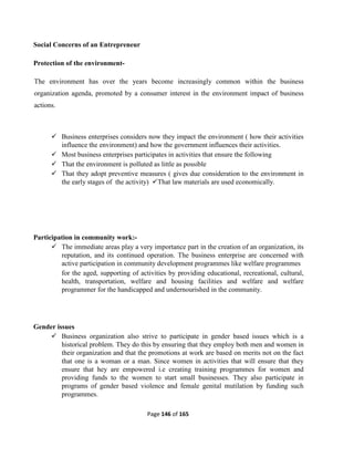 Page 146 of 165
Social Concerns of an Entrepreneur
Protection of the environment-
The environment has over the years become increasingly common within the business
organization agenda, promoted by a consumer interest in the environment impact of business
actions.
 Business enterprises considers now they impact the environment ( how their activities
influence the environment) and how the government influences their activities.
 Most business enterprises participates in activities that ensure the following
 That the environment is polluted as little as possible
 That they adopt preventive measures ( gives due consideration to the environment in
the early stages of the activity) That law materials are used economically.
Participation in community work:-
 The immediate areas play a very importance part in the creation of an organization, its
reputation, and its continued operation. The business enterprise are concerned with
active participation in community development programmes like welfare programmes
for the aged, supporting of activities by providing educational, recreational, cultural,
health, transportation, welfare and housing facilities and welfare and welfare
programmer for the handicapped and undernourished in the community.
Gender issues
 Business organization also strive to participate in gender based issues which is a
historical problem. They do this by ensuring that they employ both men and women in
their organization and that the promotions at work are based on merits not on the fact
that one is a woman or a man. Since women in activities that will ensure that they
ensure that hey are empowered i.e creating training programmes for women and
providing funds to the women to start small businesses. They also participate in
programs of gender based violence and female genital mutilation by funding such
programmes.
 