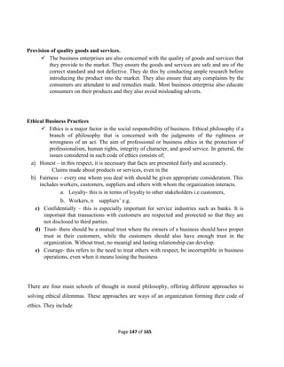 Page 147 of 165
Provision of quality goods and services.
 The business enterprises are also concerned with the quality of goods and services that
they provide to the market. They ensure the goods and services are safe and are of the
correct standard and not defective. They do this by conducting ample research before
introducing the product into the market. They also ensure that any complaints by the
consumers are attendant to and remedies made. Most business enterprise also educate
consumers on their products and they also avoid misleading adverts.
Ethical Business Practices
 Ethics is a major factor in the social responsibility of business. Ethical philosophy if a
branch of philosophy that is concerned with the judgments of the rightness or
wrongness of an act. The aim of professional or business ethics in the protection of
professionalism, human rights, integrity of character, and good service. In general, the
issues considered in such code of ethics consists of;
a) Honest – in this respect, it is necessary that facts are presented fairly and accurately.
Claims made about products or services, even in the
b) Fairness – every one whom you deal with should be given appropriate consideration. This
includes workers, customers, suppliers and others with whom the organization interacts.
a. Loyalty- this is in terms of loyalty to other stakeholders i.e customers,
b. Workers, n suppliers’ e.g.
c) Confidentially – this is especially important for service industries such as banks. It is
important that transactions with customers are respected and protected so that they are
not disclosed to third parties.
d) Trust- there should be a mutual trust where the owners of a business should have proper
trust in their customers, while the customers should also have enough trust in the
organization. Without trust, no meanigl and lasting relationship can develop.
e) Courage- this refers to the need to treat others with respect, be incorruptible in business
operations, even when it means losing the business
There are four main schools of thought in moral philosophy, offering different approaches to
solving ethical dilemmas. These approaches are ways of an organization forming their code of
ethics. They include
 