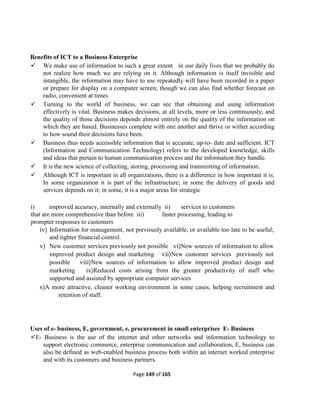Page 149 of 165
Benefits of ICT to a Business Enterprise
 We make use of information to such a great extent in our daily lives that we probably do
not realize how much we are relying on it. Although information is itself invisible and
intangible, the information may have to use repeatedly will have been recorded in a paper
or prepare for display on a computer screen; though we can also find whether forecast on
radio, convenient at times
 Turning to the world of business, we can see that obtaining and using information
effectively is vital. Business makes decisions, at all levels, more or less continuously; and
the quality of those decisions depends almost entirely on the quality of the information on
which they are based. Businesses complete with one another and thrive or wither according
to how sound their decisions have been.
 Business thus needs accessible information that is accurate, up-to- date and sufficient. ICT
(Information and Communication Technology) refers to the developed knowledge, skills
and ideas that pertain to human communication process and the information they handle.
 It is the new science of collecting, storing, processing and transmitting of information.
 Although ICT is important in all organizations, there is a difference in how important it is.
In some organization it is part of the infrastructure; in some the delivery of goods and
services depends on it; in some, it is a major areas for strategic
i) improved accuracy, internally and externally ii) services to customers
that are more comprehensive than before iii) faster processing, leading to
prompter responses to customers
iv) Information for management, not previously available, or available too late to be useful;
and tighter financial control.
v) New customer services previously not possible vi)New sources of information to allow
improved product design and marketing vii)New customer services previously not
possible viii)New sources of information to allow improved product design and
marketing ix)Reduced costs arising from the greater productivity of staff who
supported and assisted by appropriate computer services
x)A more attractive, cleaner working environment in some cases, helping recruitment and
retention of staff.
Uses of e- business, E, government, e, procurement in small enterprises E- Business
E- Business is the use of the internet and other networks and information technology to
support electronic commerce, enterprise communication and collaboration, E, business can
also be defined as web-enabled business process both within an internet worked enterprise
and with its customers and business partners.
 