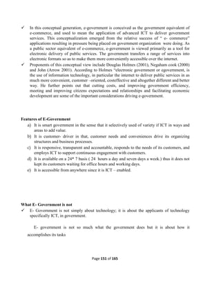 Page 151 of 165
 In this conceptual generation, e-government is conceived as the government equivalent of
e-commerce, and used to mean the application of advanced ICT to deliver government
services. This conceptualization emerged from the relative success of “ e- commerce”
applications resulting in pressure being placed on government organization were doing. As
a public sector equivalent of e-commerce, e-government is viewed primarily as a tool for
electronic delivery of public services. The government transfers a range of services into
electronic formats so as to make them more conveniently accessible over the internet.
 Proponents of this conceptual view include Douglas Holmes (2001), Negaham cook (2000)
and John (Arrow 2001). According to Holmes “electronic government or egovernment, is
the use of information technology, in particular the internet to deliver public services in as
much more convenient, customer –oriented, costeffective and altogether different and better
way. He further points out that cutting costs, and improving government efficiency,
meeting and improving citizens expectations and relationships and facilitating economic
development are some of the important considerations driving e-government.
Features of E-Government
a) It is smart government in the sense that it selectively used of variety if ICT in ways and
areas to add value.
b) It is customer- driver in that, customer needs and conveniences drive its organizing
structures and business processes.
c) It is responsive, transparent and accountable, responds to the needs of its customers, and
employs ICT to support continuous engagement with customers.
d) It is available on a 24* 7 basis ( 24 hours a day and seven days a week.) thus it does not
kept its customers waiting for office hours and working days.
e) It is accessible from anywhere since it is ICT – enabled.
What E- Government is not
 E- Government is not simply about technology; it is about the applicants of technology
specifically ICT, in government.
E- government is not so much what the government does but it is about how it
accomplishes its tasks
 