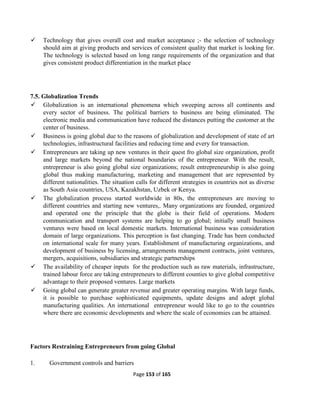 Page 153 of 165
 Technology that gives overall cost and market acceptance ;- the selection of technology
should aim at giving products and services of consistent quality that market is looking for.
The technology is selected based on long range requirements of the organization and that
gives consistent product differentiation in the market place
7.5. Globalization Trends
 Globalization is an international phenomena which sweeping across all continents and
every sector of business. The political barriers to business are being eliminated. The
electronic media and communication have reduced the distances putting the customer at the
center of business.
 Business is going global due to the reasons of globalization and development of state of art
technologies, infrastructural facilities and reducing time and every for transaction.
 Entrepreneurs are taking up new ventures in their quest fro global size organization, profit
and large markets beyond the national boundaries of the entrepreneur. With the result,
entrepreneur is also going global size organizations; result entrepreneurship is also going
global thus making manufacturing, marketing and management that are represented by
different nationalities. The situation calls for different strategies in countries not as diverse
as South Asia countries, USA, Kazakhstan, Uzbek or Kenya.
 The globalization process started worldwide in 80s, the entrepreneurs are moving to
different countries and starting new ventures,. Many organizations are founded, organized
and operated one the principle that the globe is their field of operations. Modern
communication and transport systems are helping to go global; initially small business
ventures were based on local domestic markets. International business was consideration
domain of large organizations. This perception is fast changing. Trade has been conducted
on international scale for many years. Establishment of manufacturing organizations, and
development of business by licensing, arrangements management contracts, joint ventures,
mergers, acquisitions, subsidiaries and strategic partnerships
 The availability of cheaper inputs for the production such as raw materials, infrastructure,
trained labour force are taking entrepreneurs to different counties to give global competitive
advantage to their proposed ventures. Large markets
 Going global can generate greater revenue and greater operating margins. With large funds,
it is possible to purchase sophisticated equipments, update designs and adopt global
manufacturing qualities. An international entrepreneur would like to go to the countries
where there are economic developments and where the scale of economies can be attained.
Factors Restraining Entrepreneurs from going Global
1. Government controls and barriers
 