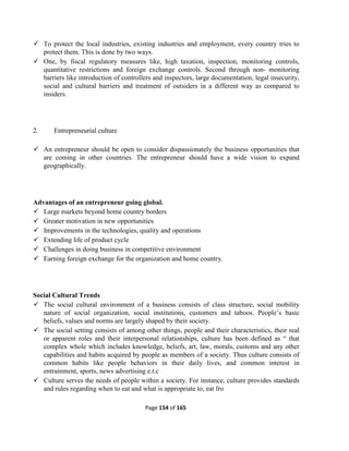 Page 154 of 165
 To protect the local industries, existing industries and employment, every country tries to
protect them. This is done by two ways.
 One, by fiscal regulatory measures like, high taxation, inspection, monitoring controls,
quantitative restrictions and foreign exchange controls. Second through non- monitoring
barriers like introduction of controllers and inspectors, large documentation, legal insecurity,
social and cultural barriers and treatment of outsiders in a different way as compared to
insiders.
2. Entrepreneurial culture
 An entrepreneur should be open to consider dispassionately the business opportunities that
are coming in other countries. The entrepreneur should have a wide vision to expand
geographically.
Advantages of an entrepreneur going global.
 Large markets beyond home country borders
 Greater motivation in new opportunities
 Improvements in the technologies, quality and operations
 Extending life of product cycle
 Challenges in doing business in competitive environment
 Earning foreign exchange for the organization and home country.
Social Cultural Trends
 The social cultural environment of a business consists of class structure, social mobility
nature of social organization, social institutions, customers and taboos. People’s basic
beliefs, values and norms are largely shaped by their society.
 The social setting consists of among other things, people and their characteristics, their real
or apparent roles and their interpersonal relationships, culture has been defined as “ that
complex whole which includes knowledge, beliefs, art, law, morals, customs and any other
capabilities and habits acquired by people as members of a society. Thus culture consists of
common habits like people behaviors in their daily lives, and common interest in
entrainment, sports, news advertising e.t.c
 Culture serves the needs of people within a society. For instance, culture provides standards
and rules regarding when to eat and what is appropriate to, eat fro
 