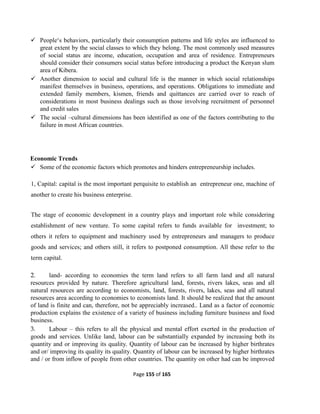 Page 155 of 165
 People‘s behaviors, particularly their consumption patterns and life styles are influenced to
great extent by the social classes to which they belong. The most commonly used measures
of social status are income, education, occupation and area of residence. Entrepreneurs
should consider their consumers social status before introducing a product the Kenyan slum
area of Kibera.
 Another dimension to social and cultural life is the manner in which social relationships
manifest themselves in business, operations, and operations. Obligations to immediate and
extended family members, kismen, friends and quittances are carried over to reach of
considerations in most business dealings such as those involving recruitment of personnel
and credit sales
 The social –cultural dimensions has been identified as one of the factors contributing to the
failure in most African countries.
Economic Trends
 Some of the economic factors which promotes and hinders entrepreneurship includes.
1, Capital: capital is the most important perquisite to establish an entrepreneur one, machine of
another to create his business enterprise.
The stage of economic development in a country plays and important role while considering
establishment of new venture. To some capital refers to funds available for investment; to
others it refers to equipment and machinery used by entrepreneurs and managers to produce
goods and services; and others still, it refers to postponed consumption. All these refer to the
term capital.
2. land- according to economies the term land refers to all farm land and all natural
resources provided by nature. Therefore agricultural land, forests, rivers lakes, seas and all
natural resources are according to economists, land, forests, rivers, lakes, seas and all natural
resources area according to economies to economists land. It should be realized that the amount
of land is finite and can, therefore, not be appreciably increased.. Land as a factor of economic
production explains the existence of a variety of business including furniture business and food
business.
3. Labour – this refers to all the physical and mental effort exerted in the production of
goods and services. Unlike land, labour can be substantially expanded by increasing both its
quantity and or improving its quality. Quantity of labour can be increased by higher birthrates
and or/ improving its quality its quality. Quantity of labour can be increased by higher birthrates
and / or from inflow of people from other countries. The quantity on other had can be improved
 