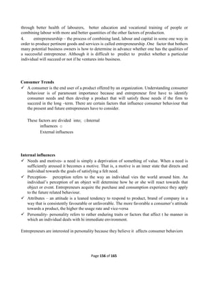 Page 156 of 165
through better health of labourers, better education and vocational training of people or
combining labour with more and better quantities of the other factors of production.
4. entrepreneurship – the process of combining land, labour and capital in some one way in
order to produce pertinent goods and services is called entrepreneurship .One factor that bothers
many potential business owners is how to determine in advance whether one has the qualities of
a successful entrepreneur. Although it is difficult to predict to predict whether a particular
individual will succeed or not if he ventures into business.
Consumer Trends
 A consumer is the end user of a product offered by an organization. Understanding consumer
behaviour is of paramount importance because and entrepreneur first have to identify
consumer needs and then develop a product that will satisfy those needs if the firm to
succeed in the long –term. There are certain factors that influence consumer behaviour that
the present and future entrepreneurs have to consider.
These factors are divided into; oInternal
influences o
External influences
Internal influences
 Needs and motives- a need is simply a deprivation of something of value. When a need is
sufficiently aroused it becomes a motive. That is, a motive is an inner state that directs and
individual towards the goals of satisfying a felt need.
 Perception- perception refers to the way an individual vies the world around him. An
individual’s perception of an object will determine how he or she will react towards that
object or event. Entrepreneurs acquire the purchase and consumption experience they apply
to the future related behaviour.
 Attributes – an attitude is a leaned tendency to respond to product, brand of company in a
way that is consistently favourable or unfavorable. The more favorable a consumer’s attitude
towards a product, the higher the usage rate and vice-versa
 Personality- personality refers to rather enduring traits or factors that affect t he manner in
which an individual deals with hi immediate environment.
Entrepreneurs are interested in personality because they believe it affects consumer behaviors
 