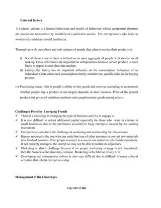 Page 157 of 165
External factors
i) Culture- culture is a learned behaviour and results of behaviour whose component elements
are shared and transmitted by members of a particular society. The entrepreneurs who hope to
avoid costly mistakes should familiarize.
Themselves with the culture and sub-cultures of people they plan to market their products to.
i) Social class- a social class is defined as an open aggregate of people with similar social
ranking. Class differences are important to entrepreneurs because certain product is more
likely to appeal to one class that another.
ii) Family- the family has an important influence on the consumption behaviour of an
individual. Quite often each consumption family member has specific roles in the buying
process.
iv) Purchasing power- this is people’s ability to buy goods and services according to economists
whether people buy a product or not largely depends on their incomes. Price of the present
product and prices of substitute products and complimentary goods among others.
Challenges Posed by Emerging Trends
 There is a challenge in changing the type of business activity to engage in.
 It is also difficult to attract additional capital especially for those who want to venture in
small businesses due to the preference accorded to large enterprise owners by the loaning
institutions
 Entrepreneurs also have the challenge of sustaining and maintaining their businesses
 Human resource is the one who can make best use of other resource to convert raw materials
into finished products. If no proper resource to convert raw materials into finished products.
If not properly managed, the enterprise may not be able to realize its objectives
 Marketing is also a challenge because if no proper marketing strategy is not formulated,
then the business enterprise may collapse. Marketing is the lifeline of any firm.
 Developing and entrepreneur culture is also very difficult due to difficult of many cultural
activities that inhibit entrepreneurship.
Management of the Challenges
 