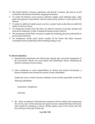 Page 158 of 165
 One should identify a business opportunity and develop a business idea and do several
evaluation of the business idea before engaging into business
 To sustain the business avoid excessive optimism, prepare good marketing plans, make
good cash projection, keep familiar with the market and be sensitive to stress points in the
business
 To attract an additional capital ensures you have a proper business plan that can enable the
lenders to lend you money.
 An entrepreneur should ensure that there are effective measures to develop, maintain and
motivate his employees in order to manage his human resource effective
 The entrepreneur should find it necessary to update the technology processes and product as
per the need of that time.
 An entrepreneur should ensure he/she consider all the factors that affect consumer
consumption before establishing which marketing strategy to use
7.6. Review Questions
1. Organizational performance and effectiveness depend upon successful management of
the environment .Discuss the socio-cultural and technological factors influencing the
business community in your country.
2. when considering its social responsibilities to internal and external environment, a
business enterprise must consider the interest of many stakeholders
Explain the ways in which a business enterprise can be socially responsible towards the
following stakeholders
i)consumers ii)employees
iii)society
3. Mr. Ouma an employee of Karachuonyo enterprises ltd has worked in the organization
for over ten years. In the recent past, his supervisors have noticed that Keya has become
rude towards his colleagues to seniors. Briefly explain, some of the reasons that may
have led Keya to this type of behaviour
 