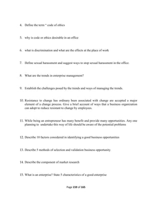 Page 159 of 165
4. Define the term “ code of ethics
5. why is code or ethics desirable in an office
6. what is discrimination and what are the effects at the place of work
7. Define sexual harassment and suggest ways to stop sexual harassment in the office.
8. What are the trends in enterprise management?
9. Establish the challenges posed by the trends and ways of managing the trends.
10. Resistance to change has ordinary been associated with change are accepted a major
element of a change process. Give a brief account of ways that a business organization
can adopt to reduce resistant to change by employees.
11. While being an entrepreneur has many benefit and provide many opportunities. Any one
planning to undertake this way of life should be aware of the potential problems
12. Describe 10 factors considered in identifying a good business opportunities
13. Describe 5 methods of selection and validation business opportunity
14. Describe the component of market research
15. What is an enterprise? State 5 characteristics of a good enterprise
 