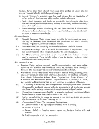 Page 16 of 165
business. He/she must have adequate knowledge about product or service and the
necessary managerial skills for the business to succeed.
iii. Interests / hobbies: As an entrepreneur, how much interests does one have in line of
his/her business? Ann interest or hobby can be a basis for a business.
iv. Family: Small businesses and family are inseparable, one affects the other. You
need to consider possible effects of the business on the family and how the family
could affect the business.
v. Health: Running a business successfully calls for a lot of hard work. It involves a lot
of physical and mental energies. If an entrepreneur has failing health, it is advisable
to engage in less strenuous activities.
b)Resource Factors
i.) Financial Resources: These include money saved by the entrepreneur and money
that may be borrowed from individuals and institutions like banks, building
societies, cooperatives, etc to start and run a business.
ii.) Labor Resources: The availability and suitability of labour should be assessed.
iii.) Equipment/Machinery: Tools of the trade that are essential in any business. They
may include furniture, office equipment, machine for a specific job, etc.
iv.) Raw Materials: These are items that are to be converted to states that can be readily
used by consumers. These include timber if one is furniture business, clothe
materials if in dress making business.
c)Environmental factors
i.) Location: Factors such as community profile, communication, road, water, safety,
source of raw materials and competition should be considered when locating a
business. This enables easy accessibility of the business by customers.
ii.) Government Policies / regulations: Policies such as taxation, pricing, licensing, loans
and policy documents affect small enterprises. Information on the above is available
from district Information Offices, Trade Organizations, Kenya Chamber of
Commerce and Government Printers. iii.)Infrastructure: Availability of roads,
power, water and telephone services are very important in some types of business.
iv.) The economy of the society: The average income and employment trends determine
the demand for goods and services within the community to sell products or services
at reduced profits, a strong economy creates ample demand and good profits.
v.) Competition: An entrepreneur should try to assess the number of competitors in his or
her environment in order to compete with them successful.
vi.) Market: A market for the product or services is very important to the entrepreneur.
One has to assess whether there’s a steady market.
vii.) Community and Culture: The entrepreneur has to consider:
a) General Customs of the region eg customs about mode of dressing
b) The mix of politics
c) Taboos / beliefs eg Muslims cannot operate any business dealing with pork
products
d) Traditions peculiar to his / her community
 