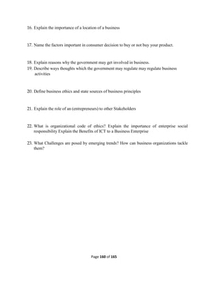 Page 160 of 165
16. Explain the importance of a location of a business
17. Name the factors important in consumer decision to buy or not buy your product.
18. Explain reasons why the government may get involved in business.
19. Describe ways thoughts which the government may regulate may regulate business
activities
20. Define business ethics and state sources of business principles
21. Explain the role of an (entrepreneurs) to other Stakeholders
22. What is organizational code of ethics? Explain the importance of enterprise social
responsibility Explain the Benefits of ICT to a Business Enterprise
23. What Challenges are posed by emerging trends? How can business organizations tackle
them?
 