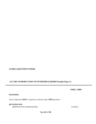 Page 161 of 165
SAMPLE QUESTION PAPERS
UCU 005: INTRODUCTION TO ENTREPRENUERSHIP (Sample Paper 1)
TIME: 2 HRS
Instructions
Answer Question ONEis compulsory and any other TWO questions
QUESTION ONE
a)Define the term entrepreneurship (2 marks )
 
