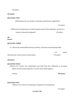 Page 164 of 165
(10 marks)
(30 marks)
QUESTION TWO
a)What factors do you consider in selecting a good business opportunity?
(10 marks)
b)What are the characteristics of small enterprises and of what importance are they to a
country’s national development? (10 marks)
(20
marks)
QUESTION THREE
a) Discuss the commonalities between creativity, innovation and entrepreneurship
(10 marks)
b)Examine the various sources of innovations (10 marks)
(20 marks)
QUESTION FOUR
a)Discuss five reasons why entrepreneurs and small firms have difficulties in accessing
finance for start up and expansion. For each reason stated suggest a
solution. (20 marks)
QUESTION FIVE
a)Discuss five reasons why planning is important to an entrepreneur
(10 marks)
 
