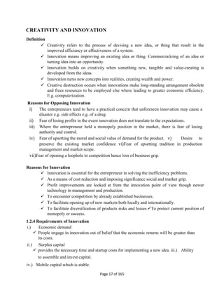 Page 17 of 165
CREATIVITY AND INNOVATION
Definition
 Creativity refers to the process of devising a new idea, or thing that result in the
improved efficiency or effectiveness of a system.
 Innovation means improving an existing idea or thing. Commercializing of an idea or
turning idea into an opportunity.
 Innovation builds on creativity when something new, tangible and value-creating is
developed from the ideas.
 Innovation turns new concepts into realities, creating wealth and power.
 Creative destruction occurs when innovations make long-standing arrangement obsolete
and frees resources to be employed else where leading to greater economic efficiency.
E.g. computerization.
Reasons for Opposing Innovation
i) The entrepreneurs tend to have a practical concern that unforeseen innovation may cause a
disaster e.g. side effects e.g. of a drug.
ii) Fear of losing profits in the event innovation does not translate to the expectations.
iii) Where the entrepreneur held a monopoly position in the market, there is fear of losing
authority and control.
iv) Fear of upsetting the moral and social value of demand for the product. v) Desire to
preserve the existing market confidence vi)Fear of upsetting tradition in production
management and market scope.
vii)Fear of opening a loophole to competition hence loss of business grip.
Reasons for Innovation
 Innovation is essential for the entrepreneur in solving the inefficiency problems.
 As a means of cost reduction and imposing significance social and market grip.
 Profit improvements are looked at from the innovation point of view though newer
technology in management and production.
 To encounter competition by already established businesses.
 To facilitate opening up of new markets both locally and internationally.
 To facilitate diversification of products risks and losses.To protect current position of
monopoly or success.
1.2.4 Requirements of Innovation
i.) Economic demand
 People engage in innovation out of belief that the economic returns will be greater than
its costs.
ii.) Surplus capital
 provides the necessary time and startup costs for implementing a new idea. iii.) Ability
to assemble and invest capital.
iv.) Mobile capital which is stable.
 