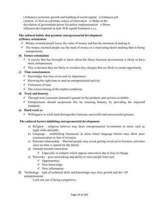 Page 19 of 165
i.Enhances economic growth and building of social capital. ii.Enhances job
creation iii.Acts as a primary source of innovation iv.Helps in the
devolution of government power for policy implementation. v.Direct
influence development in tech. H/R capital formation e.t.c.
The cultural habits that promote entrepreneurial development
a)Money orientation
 Money oriented people know the value of money and has the intention of making it.
 The money oriented people use the need of money as a motivating factor pushing then to being
entrepreneurs.
b) Future orientation
 A society that has foresight to know about the future business environment is likely to have
more entrepreneurs.
 This is because they are likely to visualize key changes that are likely to create opportunity.
c) Time consciousness
 Knowledge that time exists and its importance
 Knowing the right time to start an entrepreneurial activity.
 Utilization of time
 The correct timing of the market conditions
d) Trust and honesty
 Through trust consumer demand is gained on the products and services available.
 Entrepreneurs should reciprocate this by ensuring honesty by providing the expected
standards.
e) Hard work i.e
 Willingness to work hard distinguishes between successful and unsuccessful persons.
The cultural factors inhibiting entrepreneurial development.
a) Religion – religious believes may deter entrepreneurial investments in items such as
night clubs and pubs.
b) Language – establishing businesses in areas where language barrier may allow poor
communication or fear of invasion.
c) Personal relationship – Married people may avoid getting involved in business activities
since no time is spared for the family.
d) Attitude towards innovation
 Especially in cultures which oppose innovation due to fear of change
e) Networks – poor networking and ability to meet people limit new
 Opportunities
 New knowledge
 New information.
f) Technology – lack of technical skills and knowledge may slow growth and dev. Of
entrepreneurial
Lock one out of being competitive.
 