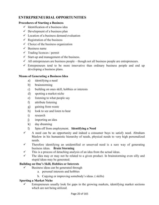 Page 20 of 165
ENTREPRENEURIAL OPPORTUNITIES
Procedures of Starting a Business
 Identification of a business idea
 Development of a business plan
 Location of a business demand evaluation
 Registration of the business
 Choice of the business organization
 Business name
 Trading licences / permit
 Start-up and management of the business.
 All entrepreneurs are business people – though not all business people are entrepreneurs.
 Entrepreneurs tend to be more innovative than ordinary business people and end up
developing a business plans.
Means of Generating a Business Idea
a) identifying a need
b) brainstorming
c) building on ones skill, hobbies or interests
d) spotting a market niche
e) listening to what people say
f) attribute listening
g) gaining from waste
h) look to see and listen to hear
i) research
j) importing an idea
k) day dreaming
l) Spin off from employment. Identifying a Need
 A need can be an opportunity and indeed a consumer buys to satisfy need. Abraham
Maslow in his humanistic hierarchy of needs, physical needs to very high personalized
needs.
 Therefore identifying an unidentified or unserved need is a sure way of generating
business ideas. Brain Storming
 This is a process of detaching analysis of an idea from the actual ideas.
 The idea may or may not be related to a given product. In brainstorming even silly and
stupid ideas may be generated.
Building on One’s Skill, Hobbies or Interests
 Business ideas can be generated through
a. personal interests and hobbies
b. Copying or improving somebody’s ideas. ( skills)
Sporting a Market Niche
 Entrepreneurs usually look for gaps in the growing markets, identifying market sections
which are not being utilized.
 