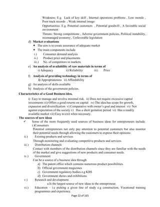 Page 22 of 165
Weakness: E.g. Lack of key skill , Internal operations problems , Low morale ,
Poor track records , Weak internal image
Opportunities: E.g. Potential customers , Potential goodwill , A favorable social
environment
Threats: Strong competitions , Adverse government policies, Political instability,
mismanaged economy , Unfavorable legislation
d) Market evaluations
 The aim is to create assurance of adequate market
 The main components include
i.) Consumer demand analysis
ii.) Product price and placements
iii.) No. of competitors in markets.
e) An analysis of availability of raw materials in terms of
i) Adequacy ii) Reliability iii) Price
f) Analysis of providing technology in terms of
i) Appropriateness ii) Affordability
g) An analysis of skills available
h) Analysis of the government policies.
Characteristics of a Good Business idea.
i) Easy to manage and involve minimal risk. ii) Does not require excessive capital
investments iii) Offers a good returns on capital iv) The idea has scope for growth,
expansion and diversification v) Comparative with owner’s goal and interest vi) Not
against expectation of the society v) Has a short gestation period vi) Has a readily
available market vii) Easy to exit when necessary.
The sources of new ideas
 Some of the more frequently used sources of business ideas for entrepreneurs include.
i.)Consumers
Potential entrepreneurs not only pay attention to potential customers but also monitor
their potential needs through allowing the customers to express their opinions.
ii.) Existing products and services
Through monitoring and evaluating competitive products and services.
iii.) Distribution channels
Contact with members of the distribution channels since they are familiar with the needs
of the market and give suggestions of new products and consumer needs.
iv.) Government
Can be a source of a business idea through
a) The patent office which contains numerous product possibilities.
b) Official government magazines
c) Government regulatory bodies e.g KBS
d) Government shows and exhibitions
v.) Research and development
a.Is the largest source of new ideas to the entrepreneur.
vi.) Education – i.e picking a given line of study e.g construction, Vocational training
programmes and experience.
 