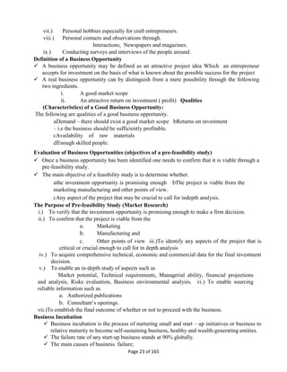 Page 23 of 165
vii.) Personal hobbies especially for craft entrepreneurs.
viii.) Personal contacts and observations through.
Interactions, Newspapers and magazines.
ix.) Conducting surveys and interviews of the people around.
Definition of a Business Opportunity
 A business opportunity may be defined as an attractive project idea Which an entrepreneur
accepts for investment on the basis of what is known about the possible success for the project
 A real business opportunity can by distinguish from a mere possibility through the following
two ingredients.
i. A good market scope
ii. An attractive return on investment ( profit) Qualities
(Characteristics) of a Good Business Opportunity:
The following are qualities of a good business opportunity.
aDemand – there should exist a good market scope bReturns on investment
– i.e the business should be sufficiently profitable.
cAvailability of raw materials
dEnough skilled people.
Evaluation of Business Opportunities (objectives of a pre-feasibility study)
 Once a business opportunity has been identified one needs to confirm that it is viable through a
pre-feasibility study.
 The main objective of a feasibility study is to determine whether.
athe investment opportunity is promising enough bThe project is viable from the
marketing manufacturing and other points of view.
cAny aspect of the project that may be crucial to call for indepth analysis.
The Purpose of Pre-feasibility Study (Market Research)
i.) To verify that the investment opportunity is promising enough to make a firm decision.
ii.) To confirm that the project is viable from the
a. Marketing
b. Manufacturing and
c. Other points of view iii.)To identify any aspects of the project that is
critical or crucial enough to call for in depth analysis
iv.) To acquire comprehensive technical, economic and commercial data for the final investment
decision.
v.) To enable an in-depth study of aspects such as
Market potential, Technical requirements, Managerial ability, financial projections
and analysis, Risks evaluation, Business environmental analysis. vi.) To enable sourcing
reliable information such as
a. Authorized publications
b. Consultant’s openings.
vii.)To establish the final outcome of whether or not to proceed with the business.
Business Incubation
 Business incubation is the process of nurturing small and start – up initiatives or business to
relative maturity to become self-sustaining business, healthy and wealth-generating entities.
 The failure rate of any start-up business stands at 90% globally.
 The main causes of business failure;
 