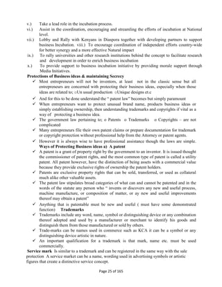 Page 25 of 165
v.) Take a lead role in the incubation process.
vi.) Assist in the coordination, encouraging and streamling the efforts of incubation at National
level.
vii.) Lobby and Rally with Kenyans in Diaspora together with developing partners to support
business Incubation. viii.) To encourage coordination of independent efforts country-wide
for better synergy and a more effective Natural impact
ix.) To rally universities and other research institutions behind the concept to facilitate research
and development in order to enrich business incubation
x.) To provide support to business incubation initiative by providing morale support through
Media Initiatives.
Protections of Business ideas & maintaining Secrecy
 Most entrepreneurs will not be inventors, at least not in the classic sense but all
entrepreneurs are concerned with protecting their business ideas, especially when those
ideas are related to; oUn usual production oUnique designs et.c
 And for this to be done understand the “ patent law” becomes but simply paramount
 When entrepreneurs want to protect unusual brand name, products business ideas or
simply establishing ownership, then understanding trademarks and copyrights if vital as a
way of protecting a business idea.
 The government law pertaining to; o Patents o Trademarks o Copyrights – are not
complicated
 Many entrepreneurs file their own patent claims or prepare documentation for trademark
or copyright protection without professional help from the Attorney or patent agents.
 However it is always wise to have professional assistance though the laws are simple.
Ways of Protecting Business ideas a) A patent
 A patent is a grant of property right by the government to an inventor. It is issued thought
the commissioner of patent rights, and the most common type of patent is called a utility
patent. All patent however, have the distinction of being assets with a commercial value
because they provide exclusive rights of ownership the patent holders.
 Patents are exclusive property rights that can be sold, transferred, or used as collateral
much alike other valuable assets.
 The patent law stipulates broad categories of what can and cannot be patented and in the
words of the statute any person who “ invents or discovers any new and useful process,
machine manufacture, or composition of matter, or ay new and useful improvements
thereof may obtain a patent”
 Anything that is patentable must be new and useful ( must have some demonstrated
function) Trademarks
 Trademarks include any word, name, symbol or distinguishing device or any combination
thereof adopted and used by a manufacturer or merchant to identify his goods and
distinguish them from those manufactured or sold by others.
 Trade-marks can be names used in commerce such as KCA it can be a symbol or any
distinguishing device artistic in nature.
 An important qualification for a trademark is that mark, name etc. must be used
commercially.
Service mark Is similar to a trademark and can be registered in the same way with the sale
protection A service market can be a name, wording used in advertising symbols or artistic
figures that create a distinctive service concept.
 