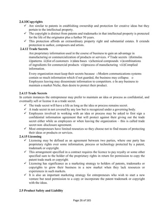 Page 26 of 165
2.4.10Copyrights
 Are similar to patents in establishing ownership and protection for creative ideas but they
pertain to the intellectual property.
 The copyright is distinct from patents and trademarks in that intellectual property is protected
for the life of the originator plus a further 50 years.
 This protection affords an extraordinary property right and substantial estates. It extends
protection to author, composers and artists.
2.4.12 Trade Secrets
Are proprietary information used in the course of business to gain an advantage in
manufacturing or commercialization of products or services. Trade secrets i)formulas
ii)patterns iii)list of customers iv)data bases v)chemical compounds vi)combinations
of ingredients for commercial products vii)process of manufacturing viii)Complied
information.
Every organization must keep their secrets because oModern communications systems
contain so much information which if not guarded, the business may collapse. o
Employees leaving may disseminate information to competitors. o In any business to
maintain a market Niche, then desire to protect their product.
2.4.13 Trade Secrets
In certain instances the entrepreneur may prefer to maintain an idea or process as confidential, and
eventually sell or license it as a trade secret.
 The trade secret will have a life as long as the idea or process remains secret.
 A trade secret in not covered by any law but is recognized under a governing body.
 Employees involved in working with an idea or process may be asked to first sign a
confidential information agreement that will protect against their giving out the trade
secret either while as employees or when leaving the organization – this is called trade
secret non -disclosure agreement.
 Most entrepreneurs have limited resources so they choose not to find means of protecting
their ideas or products or services.
2.4.15 Licensing
 Licensing may be defined as an agreement between two parties, where one party has
proprietary rights over some information, process or technology protected by a patent,
trademark or copyright.
 This arrangement specified in a contract requires the licence to pay royalty or some other
specified sum to the holder of the proprietary rights in return for permission to copy the
patent trade mark or copyright.
 Licensing has significance as a marketing strategy to holders of patents, trademarks or
copyrights to grow their business in a new market when they lack resources or
experiences in such markets.
 It is also an important marketing strategy for entrepreneurs who wish to start a new
venture but need permission to a copy or incorporate the patent trademark or copyright
with the ideas.
2.5 Product Safety and Liability
 