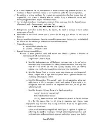 Page 27 of 165
 It is very important for the entrepreneur to assess whether any product that is to be
marketed in the new venture is subject to any regulations under the consumer product.
 In addition to setting standards for products the commission also has a great deal of
responsibility and power to identify what to consider being a substantial hazard and
barring any products that may be considered unsafe.
 Any products introduced by entrepreneurs must obtain clearance from the Kenya bureau
of standards under the consumer’s protection Act.
ENTREPRENEURIAL MOTIVATION
• Entrepreneur motivation is the drives, the desires, the need to achieve or fulfil certain
entrepreneurial needs.
• Motivation is that which causes you to behave in the way you behave i.e. the why of
behavior
• Entrepreneurial motivation are those factors and forces or events that energizes an individual,
his desires and the needs to go into and sustain a business venture.
• Types of motivation;
a) Internal Motivation Factors
b) External Motivation Factors
• Internal Motivations and Drives
Refers to those personal traits and desires that induce a person to become an
entrepreneur. Such motivations are;
i. Employment Creation Need.
ii. Need for independence or self-Reliance: one may want to be one’s own
boss especially if one doesn’t like taking orders from others. You may also
want to be in control of your own destiny (internal locus of control)
making your own business decisions, using your time maximally.
iii. Need for Power: Need to exercise power over others and need to control
others. People with a high need for power have a greater concern for
exercising influence and control.
iv. Need for Recognition: We normally strive to get recognition about our
achievement in life, by our peers, family and society. If you aspire to be
recognized, then this could be an important drive for you to go into
selfemployment
v. Need for Security: All men thrive to be free from anxiety;
Anxiety about our very survival
Survival of our near dearest
Anxiety about the future, both for ourselves as well as for our families
It is for this reason that we all strive to maximize our returns, wage
employment may not meet this anxiety especially if we are not pensionable.
vi.Self-actualization need;
Refers to the need to accomplish that which you as a person is capable of
achieving, the need to be unique. Through entrepreneurial activities and
with dedication and commitment, you can realize this need, a need that is
 