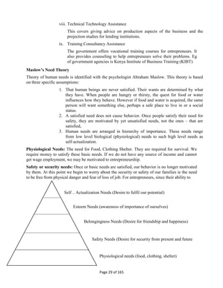 Page 29 of 165
viii. Technical Technology Assistance
This covers giving advice on production aspects of the business and the
projection studies for lending institutions.
ix. Training Consultancy Assistance
The government offers vocational training courses for entrepreneurs. It
also provides counseling to help entrepreneurs solve their problems. Eg
of government agencies is Kenya Institute of Business Training (KIBT)
Maslow’s Need Theory
Theory of human needs is identified with the psychologist Abraham Maslow. This theory is based
on three specific assumptions:
1. That human beings are never satisfied. Their wants are determined by what
they have. When people are hungry or thirsty, the quest for food or water
influences how they behave. However if food and water is acquired, the same
person will want something else, perhaps a safe place to live in or a social
status.
2. A satisfied need does not cause behavior. Once people satisfy their need for
safety, they are motivated by yet unsatisfied needs, not the ones – that are
satisfied,
3. Human needs are arranged in hierarchy of importance. These needs range
from low level biological (physiological) needs to such high level needs as
self-actualization.
Physiological Needs: The need for Food, Clothing Shelter. They are required for survival. We
require money to satisfy these basic needs. If we do not have any source of income and cannot
get wage employment, we may be motivated to entrepreneurship.
Safety or security needs: Once or basic needs are satisfied, our behavior is no longer motivated
by them. At this point we begin to worry about the security or safety of our families ie the need
to be free from physical danger and fear of loss of job. For entrepreneurs, since their ability to
Self – Actualization Needs (Desire to fulfil our potential)
Esteem Needs (awareness of importance of ourselves)
Belongingness Needs (Desire for friendship and happiness)
Safety Needs (Desire for security from present and future
Physiological needs (food, clothing, shelter)
 
