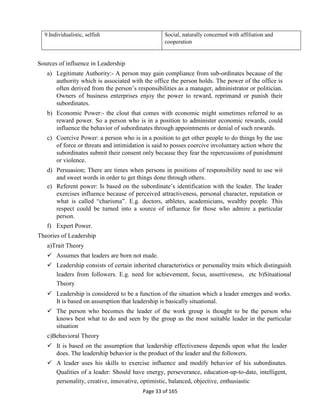 Page 33 of 165
9.Individualistic, selfish Social, naturally concerned with affiliation and
cooperation
Sources of influence in Leadership
a) Legitimate Authority:- A person may gain compliance from sub-ordinates because of the
authority which is associated with the office the person holds. The power of the office is
often derived from the person’s responsibilities as a manager, administrator or politician.
Owners of business enterprises enjoy the power to reward, reprimand or punish their
subordinates.
b) Economic Power:- the clout that comes with economic might sometimes referred to as
reward power. So a person who is in a position to administer economic rewards, could
influence the behavior of subordinates through appointments or denial of such rewards.
c) Coercive Power: a person who is in a position to get other people to do things by the use
of force or threats and intimidation is said to posses coercive involuntary action where the
subordinates submit their consent only because they fear the repercussions of punishment
or violence.
d) Persuasion; There are times when persons in positions of responsibility need to use wit
and sweet words in order to get things done through others.
e) Referent power: Is based on the subordinate’s identification with the leader. The leader
exercises influence because of perceived attractiveness, personal character, reputation or
what is called “charisma”. E.g. doctors, athletes, academicians, wealthy people. This
respect could be turned into a source of influence for those who admire a particular
person.
f) Expert Power.
Theories of Leadership
a)Trait Theory
 Assumes that leaders are born not made.
 Leadership consists of certain inherited characteristics or personality traits which distinguish
leaders from followers. E.g. need for achievement, focus, assertiveness, etc b)Situational
Theory
 Leadership is considered to be a function of the situation which a leader emerges and works.
It is based on assumption that leadership is basically situational.
 The person who becomes the leader of the work group is thought to be the person who
knows best what to do and seen by the group as the most suitable leader in the particular
situation
c)Behavioral Theory
 It is based on the assumption that leadership effectiveness depends upon what the leader
does. The leadership behavior is the product of the leader and the followers.
 A leader uses his skills to exercise influence and modify behavior of his subordinates.
Qualities of a leader: Should have energy, perseverance, education-up-to-date, intelligent,
personality, creative, innovative, optimistic, balanced, objective, enthusiastic
 