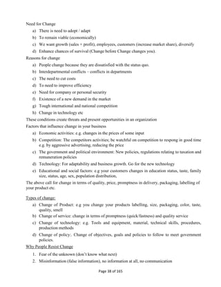 Page 38 of 165
Need for Change
a) There is need to adopt / adapt
b) To remain viable (economically)
c) We want growth (sales + profit), employees, customers (increase market share), diversify
d) Enhance chances of survival (Change before Change changes you).
Reasons for change
a) People change because they are dissatisfied with the status quo.
b) Interdepartmental conflicts – conflicts in departments
c) The need to cut costs
d) To need to improve efficiency
e) Need for company or personal security
f) Existence of a new demand in the market
g) Tough international and national competition
h) Change in technology etc
These conditions create threats and present opportunities in an organization
Factors that influence change in your business
a) Economic activities: e.g. changes in the prices of some input
b) Competition: The competitors activities; be watchful on competition to respong in good time
e.g. by aggressive advertising, reducing the price
c) The government and political environment: New policies, regulations relating to taxation and
remuneration policies
d) Technology: For adaptability and business growth. Go for the new technology
e) Educational and social factors: e.g your customers changes in education status, taste, family
size, status, age, sex, population distribution,
The above call for change in terms of quality, price, promptness in delivery, packaging, labelling of
your product etc.
Types of change:
a) Change of Product: e.g you change your products labelling, size, packaging, color, taste,
quality, smell
b) Change of service: change in terms of promptness (quick/fastness) and quality service
c) Change of technology: e.g. Tools and equipment, material, technical skills, procedures,
production methods
d) Change of policy:. Change of objectives, goals and policies to follow to meet government
policies.
Why People Resist Change
1. Fear of the unknown (don’t know what next)
2. Misinformation (false information), no information at all, no communication
 