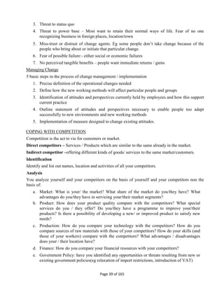 Page 39 of 165
3. Threat to status quo
4. Threat to power base – Most want to retain their normal ways of life. Fear of no one
recognizing business in foreign places, location/town
5. Miss-trust or distrust of change agents. Eg some people don’t take change because of the
people who bring about or initiate that particular change.
6. Fear of possible failure:- either social or economic failures
7. No perceived tangible benefits – people want immediate returns / gains
Managing Change
5 basic steps in the process of change management / implementation
1. Precise definition of the operational changes needed
2. Define how the new working methods will affect particular people and groups
3. Identification of attitudes and perspectives currently held by employees and how this support
current practice
4. Outline statement of attitudes and perspectives necessary to enable people too adapt
successfully to new environments and new working methods
5. Implementation of measure designed to change existing attitudes.
COPING WITH COMPETITION
Competition is the act to vie for customers or market.
Direct competitors – Services / Products which are similar to the same already in the market.
Indirect competitor –offering different kinds of goods/ services to the same market/customers.
Identification
Identify and list out names, location and activities of all your competitors.
Analysis
You analyze yourself and your competitors on the basis of yourself and your competitors non the
basis of:
a. Market: What is your/ the market? What share of the market do you/they have? What
advantages do you/they have in servicing your/their market segments?
b. Product: How does your product quality compare with the competitors? What special
services do you / they offer? Do you/they have a programme to improve your/their
products? Is there a possibility of developing a new/ or improved product to satisfy new
needs?
c. Production: How do you compare your technology with the competitors? How do you
compare sources of raw materials with those of your competitors? How do your skills (and
those of your workers) compare with the competitors? What advantages / disadvantages
does your / their location have?
d. Finance: How do you compare your financial resources with your competitors?
e. Government Policy: have you identified any opportunities or threats resulting from new or
existing government policies(eg relaxation of import restrictions, introduction of VAT)
 