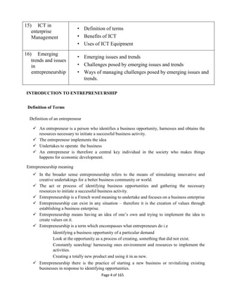 Page 4 of 165
15) ICT in
enterprise
Management
• Definition of terms
• Benefits of ICT
• Uses of ICT Equipment
16) Emerging
trends and issues
in
entrepreneurship
• Emerging issues and trends
• Challenges posed by emerging issues and trends
• Ways of managing challenges posed by emerging issues and
trends.
INTRODUCTION TO ENTREPRENEURSHIP
Definition of Terms
Definition of an entrepreneur
 An entrepreneur is a person who identifies a business opportunity, harnesses and obtains the
resources necessary to initiate a successful business activity.
 The entrepreneur implements the idea
 Undertakes to operate the business
 An entrepreneur is therefore a central key individual in the society who makes things
happens for economic development.
Entrepreneurship meaning
 In the broader sense entrepreneurship refers to the means of stimulating innovative and
creative undertakings for a better business community or world.
 The act or process of identifying business opportunities and gathering the necessary
resources to initiate a successful business activity.
 Entrepreneurship is a French word meaning to undertake and focuses on a business enterprise
 Entrepreneurship can exist in any situation – therefore it is the creation of values through
establishing a business enterprise.
 Entrepreneurship means having an idea of one’s own and trying to implement the idea to
create values on it.
 Entrepreneurship is a term which encompasses what entrepreneurs do i.e
Identifying a business opportunity of a particular demand
Look at the opportunity as a process of creating, something that did not exist.
Constantly searching/ harnessing ones environment and resources to implement the
activities.
Creating a totally new product and using it in as new.
 Entrepreneurship there is the practice of starting a new business or revitalizing existing
businesses in response to identifying opportunities.
 