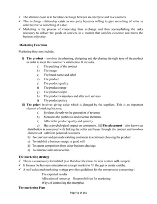 Page 41 of 165
 The ultimate equal is to facilitate exchange between an enterprise and its customers.
 This exchange relationship exists as one party becomes willing to give something of value in
order to receive something of value.
 Marketing is the process of conceiving than exchange and then accomplishing the tasks
necessary to deliver the goods or services in a manner that satisfies customer and meets the
business objective.
Marketing Functions
Marketing functions include:
i) The product – involves the planning, designing and developing the right type of the product
in order to meet the customer’s satisfaction. It includes.
a) The packing of the product
b) The image
c) The brand name and label
d) The product
e) The product quality
f) The product range
g) The product output
h) The product warrantees and after sale services
i) The product policy
ii) The price- involves giving value which is charged by the suppliers. This is an important
element of marking because;
a) It relates directly to the generation of revenue
b) Measures the profit cost and revenue elements.
c) Affects the product quality and quantity
d) Has a psychological impact on consumers. iii)The placement – also known as
distribution is concerned with linking the seller and buyer through the product and involves
elements of a)Inform potential customers
b) To convince and persuade existing customers to continuer choosing the product
c) To establish a business image or good will
d) To canter competition from other business dealings
e) To increase sales and revenue.
The marketing strategy
 This is a consciously formulated plan that describes how the new venture will compete.
 It focuses the business enterprise on a target market to fill the gap or create a niche.
 A well calculated marketing strategy provides guidelines for the entrepreneur concerning-:
The expected results
Allocation of resources Responsibilities for marketing
Ways of controlling the enterprise.
The marketing Plan
 