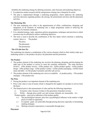 Page 42 of 165
Solidifies the marketing strategy by defining customers, sales forecasts and marketing objectives.
 It synthesizes market research and the entrepreneurs strategy into a blueprint for action
 The plan is implemented through a marketing programme, which addresses the marketing
activities decisions regarding product, the pricing, the promotional activities and the placement
activities.
The Marketing Mix
 The term marketing mix refers to the apportionment of effort, combinations, designing and
integration of all elements of marketing into a single programme aimed at achieving the
objective of a business enterprise.
 It is a detailed strategy, tasks, operations policies programmes, techniques and activities to which
resources may be allocated to achieve marketing objectives.
 The term is used to describe the combination of the four inputs which constitute a marketing
system ( 4pcs) i.e The product
The price
The placement
The promotions
The 4 Ps (the four Ps)
The marketing mix denotes a combination of the various elements which in their totality make up a
marketing system i.e. the product, the price, the placement and the promotion.
The Product
 The product element of the marketing mix involves the planning, designing and developing the
right type of the product or service to meet the customer satisfaction. The main decisions
involve-; i)The product involve ii)The product size iii)The product quality iv)The product
design v)The product range vi)The product volume vii)The product packaging viii)The brand
name and label. ix) The product warranties and after sale service.
 The product element of the marketing mix strives to establish. oA product policy oThe product
strategies oThe product mix
The Price
 Pricing the product is an important element of the marketing mix.
 Price is the value or sum of money which is charged by the supplier of a product or service from
the buyer.
 The financial price is the measurement of value and has the following importance.
i.) Economic value- because it relates to the generation of product revenue
ii.) Profits – through price profit cost and revenue elements are measurable. iii.)
Product quality – price gives indication of the product quality.
iv.) The psychological element- price has a psychological influence in the market i.e high
prices co-relate to superiority.
v.) Co-operate goals- are achievable through pricing decisions especially in formulating
marking strategies
vi.) Meeting consumer expectations is measurable through price.
Placement
 