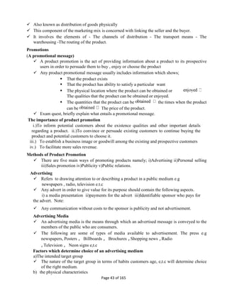 Page 43 of 165
 Also known as distribution of goods physically
 This component of the marketing mix is concerned with linking the seller and the buyer.
 It involves the elements of - The channels of distribution - The transport means - The
warehousing -The routing of the product.
Promotions
(A promotional message)
 A product promotion is the act of providing information about a product to its prospective
users in order to persuade them to buy , enjoy or choose the product
 Any product promotional message usually includes information which shows;
 That the product exists
 That the product has ability to satisfy a particular want
 The physical location where the product can be obtained or
The qualities that the product can be obtained or enjoyed.
 The quantities that the product can be the times when the product
can be The price of the product.
 Exam quest, briefly explain what entails a promotional message.
The importance of product promotion
i.)To inform potential customers about the existence qualities and other important details
regarding a product. ii.)To convince or persuade existing customers to continue buying the
product and potential customers to choose it.
iii.) To establish a business image or goodwill among the existing and prospective customers
iv.) To facilitate more sales revenue.
Methods of Product Promotion
 There are five main ways of promoting products namely; i)Advertising ii)Personal selling
iii)Sales promotion iv)Publicity v)Public relations.
Advertising
 Refers to drawing attention to or describing a product in a public medium e.g
newspapers , radio, television e.t.c
 Any advert in order to give value for its purpose should contain the following aspects.
i) a media presentation ii)payments for the advert iii)Identifiable sponsor who pays for
the advert. Note:
 Any communication without costs to the sponsor is publicity and not advertisement.
Advertising Media
 An advertising media is the means through which an advertised message is conveyed to the
members of the public who are consumers.
 The following are some of types of media available to advertisement. The press e.g
newspapers, Posters , Billboards , Brochures ,Shopping news ,Radio
,Television , Neon signs e,t.c
Factors which determine choice of an advertising medium
a)The intended target group
 The nature of the target group in terms of habits customers age, e,t.c will determine choice
of the right medium.
b) the physical characteristics
 