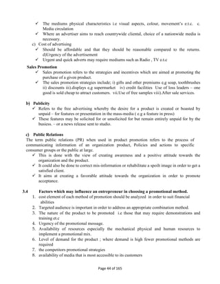 Page 44 of 165
 The mediums physical characteristics i.e visual aspects, colour, movement’s e.t.c. c.
Media circulation
 Where an advertiser aims to reach countrywide cliental, choice of a nationwide media is
necessary.
c) Cost of advertising
 Should be affordable and that they should be reasonable compared to the returns.
d)Urgency of the advertisement
 Urgent and quick adverts may require mediums such as Radio , TV e.t.c
Sales Promotion
 Sales promotion refers to the strategies and incentives which are aimed at promoting the
purchase of a given product.
 The sales promotion strategies include; i) gifts and other premiums e,g soap, toothbrushes
ii) discounts iii).displays e,g supermarket iv) credit facilities Use of loss leaders – one
good is sold cheap to attract customers. vii.Use of free samples viii).After sale services.
b) Publicity
 Refers to the free advertising whereby the desire for a product is created or boasted by
unpaid – for features or presentation in the mass-media ( e.g a feature in press)
 These features may be solicited for or unsolicited for but remain entirely unpaid for by the
busiess. – or a news release sent to studio.
c) Public Relations
The term public relations (PR) when used in product promotion refers to the process of
communicating information of an organization product, Policies and actions to specific
consumer groups or the public at large.
 This is done with the view of creating awareness and a positive attitude towards the
organization and the product.
 It could also be done to correct mis-information or rehabilitate a spoilt image in order to get a
satisfied client.
 It aims at creating a favorable attitude towards the organization in order to promote
acceptance.
3.4 Factors which may influence an entrepreneur in choosing a promotional method.
1. cost element of each method of promotion should be analyzed in order to suit financial
abilities
2. Targeted audience is important in order to address an appropriate combination method.
3. The nature of the product to be promoted i.e those that may require demonstrations and
training et.c
4. Urgency of the promotional message.
5. Availability of resources especially the mechanical physical and human resources to
implement a promotional mix.
6. Level of demand for the product ; where demand is high fewer promotional methods are
required
7. the competitors promotional strategies
8. availability of media that is most accessible to its customers
 