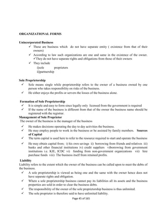 Page 45 of 165
ORGANIZATIONAL FORMS
Unincorporated Business
 These are business which do not have separate entity ( existence from that of their
owners)
 According to law such organizations are one and same in the existence of the owner.
They do not have separate rights and obligations from those of their owners
 They include
i)sole proprietors
ii)partnership
Sole Proprietorship
 Sole means single while proprietorship refers to the owner of a business owned by one
person who takes responsibility on risks of the business.
 He either enjoys the profits or servers the losses of the business alone.
Formation of Sole Proprietorship
 It is simple and easy to form since legally only licensed from the government is required
 If the name of the business is different from that of the owner the business name should be
registered with the registrar.
Management of Sole Proprietor
The owner of the business is the manager of the business
 He makes decisions operating the day to day activities the business.
 He may employ people to work in the business or be assisted by family members. Sources
of Capital
 The term capital is used here to refer to the resource required to start and operate the business
 He may obtain capital from; i) his own savings ii) borrowing from friends and relatives iii)
banks and other financial institutions iv) credit suppliers v)borrowing from government
institutions i.e. KIE, ICDC vi) funding from non-government organizations vii) hire
purchase funds viii) The business itself from retained profits.
Liability
Liability refers to the extent which the owner of the business can be called upon to meet the debts of
the business.
 A sole proprietorship is viewed as being one and the same with the owner hence does not
have separate rights and obligation.
 Where a sole proprietorship business cannot pay its liabilities all its assets and the business
properties are sold in order to clear the business debts.
 The responsibility of the owner of the sole proprietorship business is thus unlimited.
 The sole proprietor is therefore said to have unlimited liability.
 