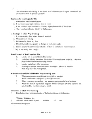 
Page 46 of 165
This means that the liability of the owner is no just restricted to capital contributed but
extends to include its personal property.
Features of a Sole Proprietorship
1. Is a business owned by one person
2. It had no separate legal existence from its owner
3. It has a limited legal life since its existence depends on the life of the owner.
4. The owner has unlimited liability in the business.
Advantages of a Sole Proprietorship
1. It is easy to start since only a license is required
2. Quick decision making
3. Freedom of action at any time
4. Flexibility in adopting quickly to changes in customers needs
5. Profits are entirely on the owner’s hands 6.There is control over business secrets
7.Easy to use family labor cheaply.
Disadvantages of Sole Proprietorship
1. Limited life in case of death of the owner
2. Unlimited liability may cause the owner to loosing personal property. 3.The sole
proprietor serves loses entirely by himself
4. Limited capital may delay expansion.
5. working for longer hours may result to fatigue 6.Lack of essential
skills may cause mis-management.
Circumstances under which the Sole Proprietorship ideal
1 When customers show preference to specialized services
2 Where small capital is required to start up a business
3 Where returns are low and may not warrantee existence of a large business.
4 Where the market experiences frequent demand changes 5Where locations are
remote and the population may be small.
Dissolution of a Sole Proprietorship
 Dissolution refers to the termination of the legal existence of the business.
This may be caused by;
i) The death of the owner ii)The transfer of the
business to another person.
 