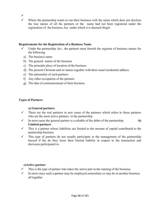 
Page 48 of 165
 Where the partnership wants to run their business with the name which does not disclose
the true names of all the partners or the name had not been registered under the
registration of the business Act under which it is deemed illegal.
Requirements for the Registration of a Business Name.
 Under the partnership Act , the partners must furnish the registrar of business names for
the following
a) The business name
b) The general nature of the business
c) The principle place of location of the business
d) The present Christian and sir names together with their usual residential address.
e) The nationality of each partners
f) Any other occupation of the partners
g) The date of commencement of their business.
Types of Partners
a) General partners
 These are the real partners in new sense of the partners which refers to those partners
who are the most active partners in the partnership
 In most cases the general partner is a reliable of the debts of the partnership. b)
Limited partners
 This is a partner whose liabilities are limited to the amount of capital contributed to the
partnership business
 This type of partners do not usually participate in the management of the partnership
becus4 if thy do they loose their limited liability in respect to the transaction and
decisions participated in.
c)Active partner
 This is the type of partner who takes the active part in the running of the business.
 In most cases such a partner may be employed somewhere or may be in another business
all together
 