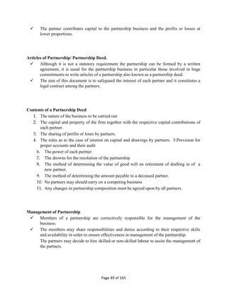 Page 49 of 165
 The partner contributes capital to the partnership business and the profits or losses at
lower proportions.
Articles of Partnership/ Partnership Deed.
 Although it is not a statutory requirement the partnership can be formed by a written
agreement, it is usual for the partnership business in particular those involved in huge
commitments to write articles of a partnership also known as a partnership deed.
 The aim of this document is to safeguard the interest of each partner and it constitutes a
legal contract among the partners.
Contents of a Partnership Deed
1. The nature of the business to be carried out
2. The capital and property of the firm together with the respective capital contributions of
each partner.
3. The sharing of profits or loses by partners.
4. The rules as to the case of interest on capital and drawings by partners. 5.Provision for
proper accounts and their audit
6. The power of each partner.
7. The drowns for the resolution of the partnership
8. The method of determining the value of good will on retirement of drafting in of a
new partner.
9. The method of determining the amount payable to a deceased partner.
10. No partners may should carry on a competing business
11. Any changes in partnership composition must be agreed upon by all partners.
Management of Partnership
 Members of a partnership are correctively responsible for the management of the
business.
 The members may share responsibilities and duties according to their respective skills
and availability in order to ensure effectiveness in management of the partnership.
The partners may decide to hire skilled or non-skilled labour to assist the management of
the partners.
 
