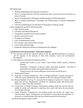 Page 5 of 165
Self-Employment
 Working independently and earning a living from it.
 This is a concept that arises when the entrepreneur relies on revenues from his business as a
source of income
 What is Unemployment? Advantages and disadvantages of Self Employment?
 What is Salaried Employment? Advantages and Disadvantages of Salaried employment?
Enterprise
 A business undertaking by an individual for the purpose of making a profit.
Factors impeding the growth of Entrepreneurship
 High Taxation Levels
 Corruption and Official Harassment
 Unregulated competition from outside countries
 Decline in personal incomes
 The high cost of finance
 Lack of entrepreneurial culture
 Poor transport and communication networks
 Lack of skills and knowledge
 Explain the distinctions between an Entrepreneur and a Manager
Contribution of Entrepreneurship to National Development
 The economic growth, the improved quality of life, the equitable distribution of resources
and the capacity of the economy to deal with economic, social and environmental
development.
 Main objectives of national development include:
Provide basic needs to every citizen:- food, shelter, health, security, education,
clothing
Elimination / Reduction of poverty: reduce rural-urban migration Provision of
opportunities for employment and personal advancement
Trying to narrow the income differences between the rich and the poor.
i) Employment Creation:
ii) Promotion of National Productivity: This is through production of goods and services
within the country and therefore they contribute to the Gross Domestic Product (GDP)
iii) Raising Standards of Living: It’s measured by the capacity of people of a country to buy
goods and services. Entrepreneurs contribute by employing people and giving them
salaries or wages to buy their necessities.
iv) Conservation of foreign Exchange: Entrepreneurs produce goods and services that are
needed by people and reduction in importing those goods and hence the government
saves foreign exchange.
v) Export Promotion: Entrepreneurs who produce goods and services for export earn
vi)Conservation Agent: Entrepreneurs can contribute to conservation and utilization of
resources e.g. manufacturing a Jiko that uses sawdust instead of wood charcoal
vii) Rural development which in effect.
 