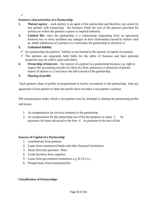 
Page 50 of 165
Features/ characteristics of a Partnership
1. Mutual agency – each partner is an agent of the partnership and therefore any action by
one partner with transacting the business binds the rest of the partners provided his
actions are within the partners express or implied authority.
2. Limited life- since the partnership is a relationship originating from an agreement
between two or more members any changes in their relationship caused by factors such
as- death withdrawal of a partner e.t.c terminates the partnership or dissolves it.
3. Unlimited liability
 In a partnership the partners’ liability is not limited to the amount of capital investment.
 The partners are separately held liable for the debts of business and their personal
properties may be sold to meet such debts.
4. Ownership of interests – the interest of a partner in a partnership business e.g. right to
inspect the accounting records of a firm of a firm, admission or dismissal of partner
transit of interest e.t.c must have the full consent of the partnership.
5. Sharing of profits
Each partners share of profits of proportional to his/her investment in the partnership. And any
agreement of non-partner to share the profits does not make a non-partner a partner.
NB circumstances under which a non-partner may be included in sharing the partnership profits
and losses.
1. As compensation for services rendered to the partnership
2. As compensation for the partnership use of his/her property or name. 3. As
payments for loans advanced to the firm 4. As payment to the next of kin.
Sources of Capital of a Partnership
1. contributions from partners
2. Loans from commercial banks and other financial institutions
3. Stock from hire purchase firms
4. Credit facilities from suppliers
5. Loans from government institutions e.g. K.I.E e.t.c.
6. Plough backs from retained profits
Classification of Partnerships
 