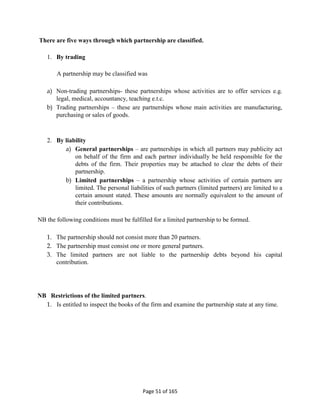 Page 51 of 165
There are five ways through which partnership are classified.
1. By trading
A partnership may be classified was
a) Non-trading partnerships- these partnerships whose activities are to offer services e.g.
legal, medical, accountancy, teaching e.t.c.
b) Trading partnerships – these are partnerships whose main activities are manufacturing,
purchasing or sales of goods.
2. By liability
a) General partnerships – are partnerships in which all partners may publicity act
on behalf of the firm and each partner individually be held responsible for the
debts of the firm. Their properties may be attached to clear the debts of their
partnership.
b) Limited partnerships – a partnership whose activities of certain partners are
limited. The personal liabilities of such partners (limited partners) are limited to a
certain amount stated. These amounts are normally equivalent to the amount of
their contributions.
NB the following conditions must be fulfilled for a limited partnership to be formed.
1. The partnership should not consist more than 20 partners.
2. The partnership must consist one or more general partners.
3. The limited partners are not liable to the partnership debts beyond his capital
contribution.
NB Restrictions of the limited partners.
1. Is entitled to inspect the books of the firm and examine the partnership state at any time.
 