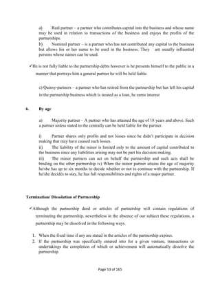 Page 53 of 165
a) Real partner – a partner who contributes capital into the business and whose name
may be used in relation to transactions of the business and enjoys the profits of the
partnerships.
b) Nominal partner – is a partner who has not contributed any capital to the business
but allows his or her name to be used in the business. They are usually influential
persons whose names can be used.
He is not fully liable to the partnership debts however is he presents himself to the public in a
manner that portrays him a general partner he will be held liable.
c) Quinsy-partners – a partner who has retired from the partnership but has left his capital
in the partnership business which is treated as a loan, he earns interest
6. By age
a) Majority partner – A partner who has attained the age of 18 years and above. Such
a partner unless stated to the centrally can be held liable for the partner.
i) Partner shares only profits and not losses since he didn’t participate in decision
making that may have caused such losses.
ii) The liability of the minor is limited only to the amount of capital contributed to
the business since any liabilities arising may not be part his decision making.
iii) The minor partners can act on behalf the partnership and such acts shall be
binding on the other partnership iv) When the minor partner attains the age of majority
he/she has up to six months to decide whether or not to continue with the partnership. If
he/she decides to stay, he has full responsibilities and rights of a major partner.
Termination/ Dissolution of Partnership
Although the partnership deed or articles of partnership will contain regulations of
terminating the partnership, nevertheless in the absence of our subject these regulations, a
partnership may be dissolved in the following ways.
1. When the fixed time if any are stated in the articles of the partnership expires.
2. If the partnership was specifically entered into for a given venture, transactions or
undertakings the completion of which or achievement will automatically dissolve the
partnership.
 