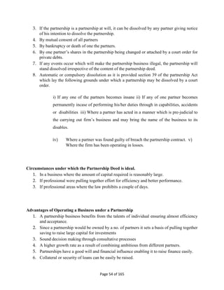 Page 54 of 165
3. If the partnership is a partnership at will, it can be dissolved by any partner giving notice
of his intention to dissolve the partnership.
4. By mutual consent of all partners
5. By bankruptcy or death of one the partners.
6. By one partner’s shares in the partnership being changed or attached by a court order for
private debts.
7. If any events occur which will make the partnership business illegal, the partnership will
stand dissolved irrespective of the content of the partnership deed.
8. Automatic or compulsory dissolution as it is provided section 39 of the partnership Act
which lay the following grounds under which a partnership may be dissolved by a court
order.
i) If any one of the partners becomes insane ii) If any of one partner becomes
permanently incase of performing his/her duties through in capabilities, accidents
or disabilities iii) Where a partner has acted in a manner which is pre-judicial to
the carrying out firm’s business and may bring the name of the business to its
disables.
iv) Where a partner was found guilty of breach the partnership contract. v)
Where the firm has been operating in losses.
Circumstances under which the Partnership Deed is ideal.
1. In a business where the amount of capital required is reasonably large.
2. If professional were pulling together effort for efficiency and better performance.
3. If professional areas where the law prohibits a couple of days.
Advantages of Operating a Business under a Partnership
1. A partnership business benefits from the talents of individual ensuring almost efficiency
and acceptance.
2. Since a partnership would be owned by a no. of partners it sets a basis of pulling together
saving to raise large capital for investments
3. Sound decision making through consultative processes
4. A higher growth rate as a result of combining ambitious from different partners.
5. Partnerships have a good will and financial influence enabling it to raise finance easily.
6. Collateral or security of loans can be easily be raised.
 