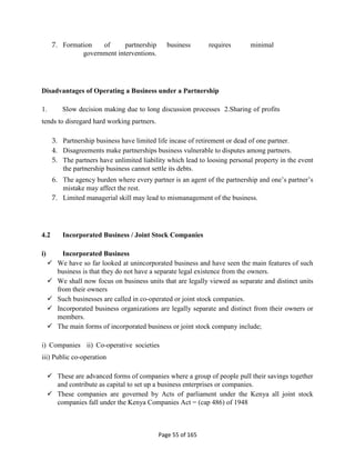 Page 55 of 165
7. Formation of partnership business requires minimal
government interventions.
Disadvantages of Operating a Business under a Partnership
1. Slow decision making due to long discussion processes 2.Sharing of profits
tends to disregard hard working partners.
3. Partnership business have limited life incase of retirement or dead of one partner.
4. Disagreements make partnerships business vulnerable to disputes among partners.
5. The partners have unlimited liability which lead to loosing personal property in the event
the partnership business cannot settle its debts.
6. The agency burden where every partner is an agent of the partnership and one’s partner’s
mistake may affect the rest.
7. Limited managerial skill may lead to mismanagement of the business.
4.2 Incorporated Business / Joint Stock Companies
i) Incorporated Business
 We have so far looked at unincorporated business and have seen the main features of such
business is that they do not have a separate legal existence from the owners.
 We shall now focus on business units that are legally viewed as separate and distinct units
from their owners
 Such businesses are called in co-operated or joint stock companies.
 Incorporated business organizations are legally separate and distinct from their owners or
members.
 The main forms of incorporated business or joint stock company include;
i) Companies ii) Co-operative societies
iii) Public co-operation
 These are advanced forms of companies where a group of people pull their savings together
and contribute as capital to set up a business enterprises or companies.
 These companies are governed by Acts of parliament under the Kenya all joint stock
companies fall under the Kenya Companies Act = (cap 486) of 1948
 