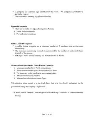 Page 57 of 165
 A company has a separate legal identity from the owner. A company is created for a
particular purpose
 The owners of a company enjoy limited liability
Types of Companies
 There are basically two types of companies. Namely
a) Public limited companies
b) Private limited companies
Public Limited Companies
 A public limited company has a minimum number of 7 members with no maximum
membership.
 The maximum membership normally is determined by the number of authorized shares
(capital) of the company
 In Kenya a public limited company has the term limited at the end.
Characteristics/features of a Public Limited Company.
1. Minimum membership is 7 with no maximum
2. Invites members of the public to subscribe to its shares
3. The shares are easily transferable among shareholders
4. It has a minimum of 3 directors
5. It has authorized minimum capita figure.
NB authorized share capital is to the total shares that have been legally authorized by the
government during the company’s registration
A public limited company starts to operate after receiving a certificate of commencement (
trading)
 